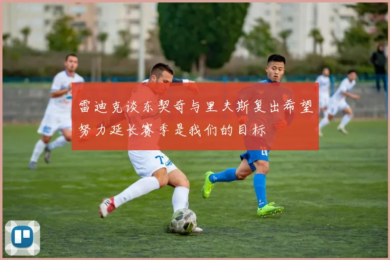 雷迪克谈东契奇与里夫斯复出希望努力延长赛季是我们的目标
