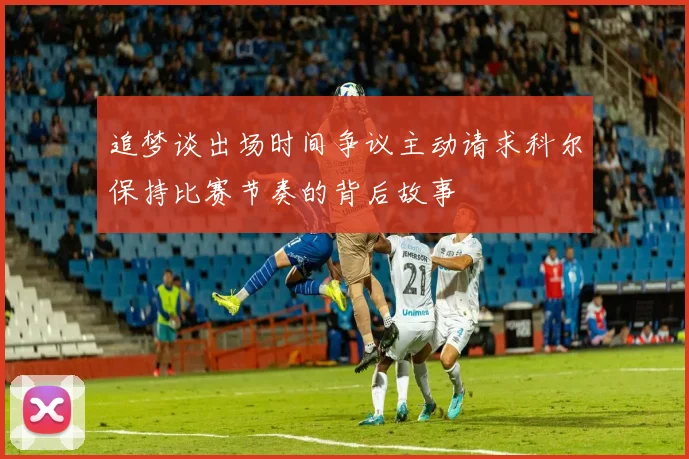 追梦谈出场时间争议主动请求科尔保持比赛节奏的背后故事