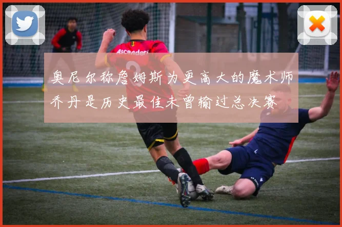 奥尼尔称詹姆斯为更高大的魔术师乔丹是历史最佳未曾输过总决赛