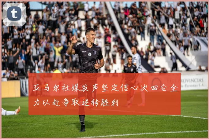 亚马尔社媒发声坚定信心次回合全力以赴争取逆转胜利