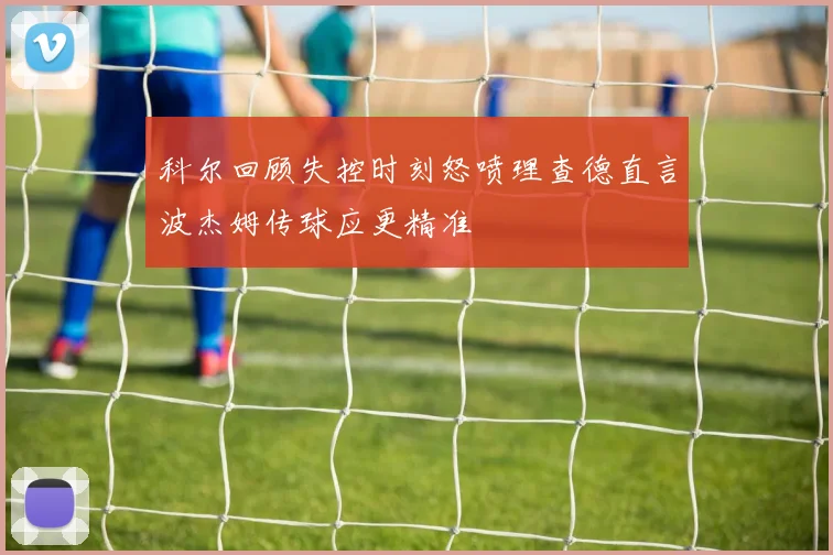科尔回顾失控时刻怒喷理查德直言波杰姆传球应更精准