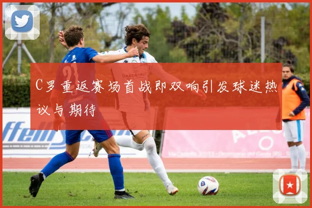 C罗重返赛场首战即双响引发球迷热议与期待