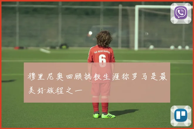 穆里尼奥回顾执教生涯称罗马是最美好旅程之一