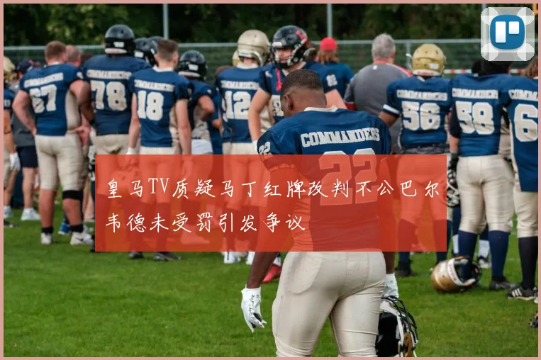 皇马TV质疑马丁红牌改判不公巴尔韦德未受罚引发争议