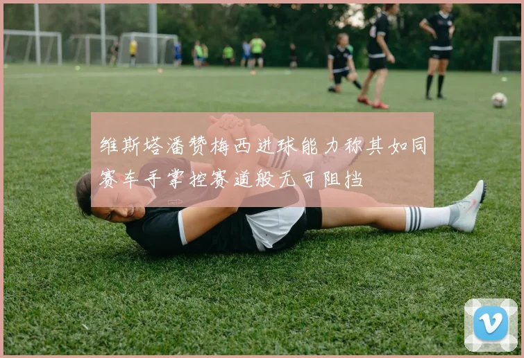 维斯塔潘赞梅西进球能力称其如同赛车手掌控赛道般无可阻挡