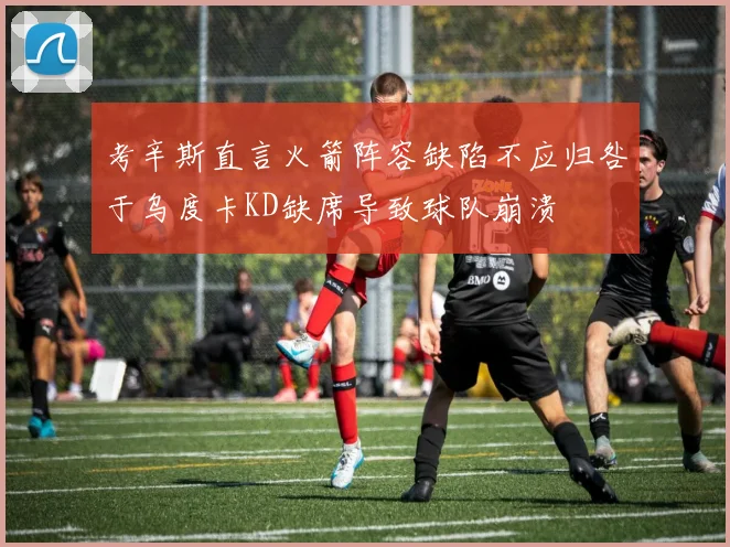 考辛斯直言火箭阵容缺陷不应归咎于乌度卡KD缺席导致球队崩溃