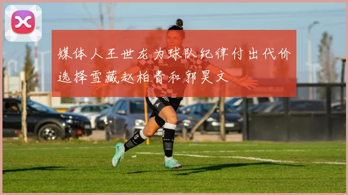 媒体人王世龙为球队纪律付出代价选择雪藏赵柏青和郭昊文