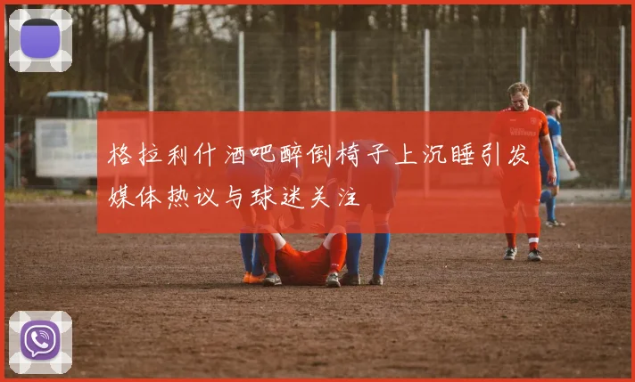格拉利什酒吧醉倒椅子上沉睡引发媒体热议与球迷关注
