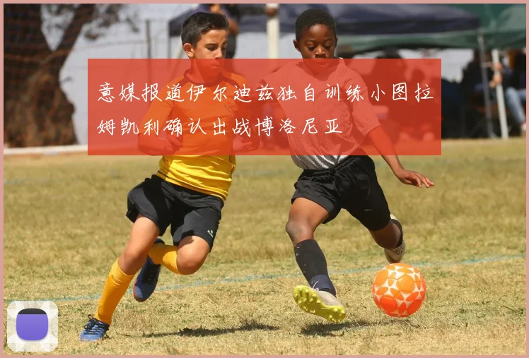 意媒报道伊尔迪兹独自训练小图拉姆凯利确认出战博洛尼亚