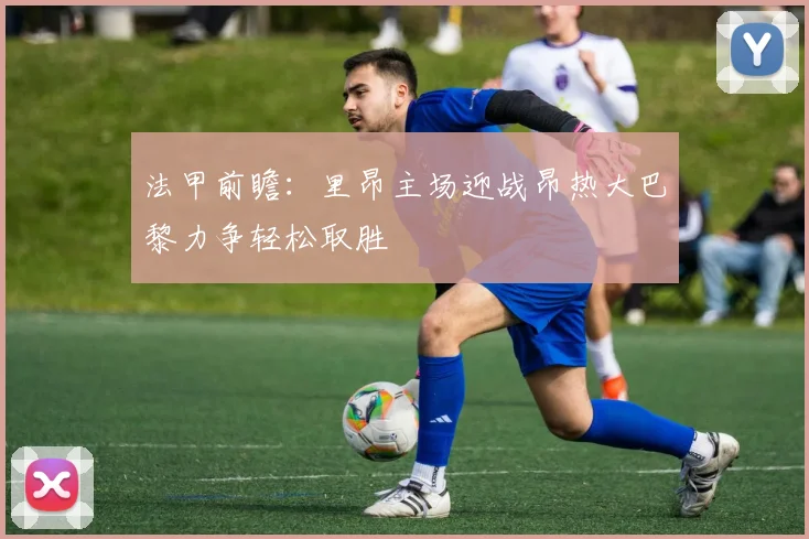 法甲前瞻：里昂主场迎战昂热大巴黎力争轻松取胜