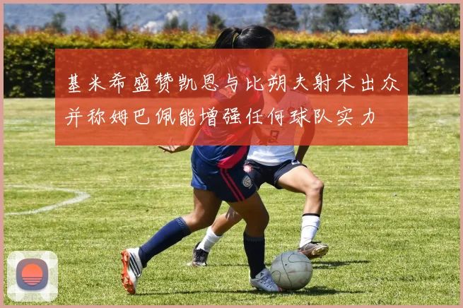 基米希盛赞凯恩与比朔夫射术出众并称姆巴佩能增强任何球队实力