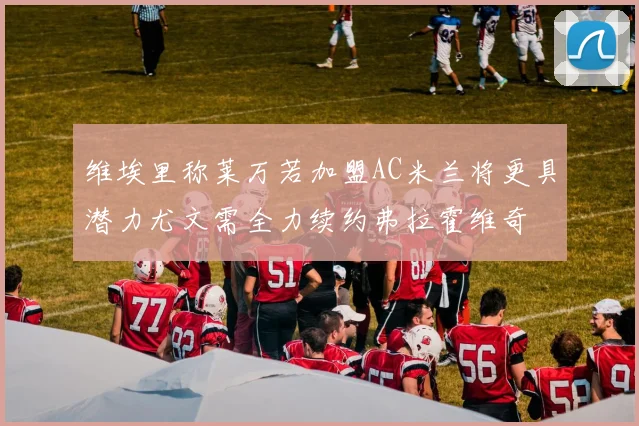 维埃里称莱万若加盟AC米兰将更具潜力尤文需全力续约弗拉霍维奇