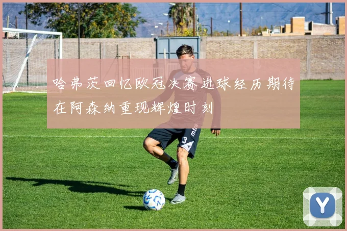 哈弗茨回忆欧冠决赛进球经历期待在阿森纳重现辉煌时刻