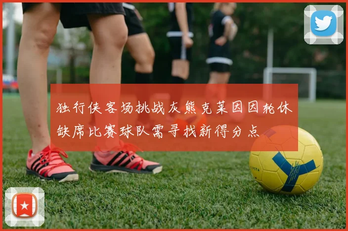 独行侠客场挑战灰熊克莱因因轮休缺席比赛球队需寻找新得分点