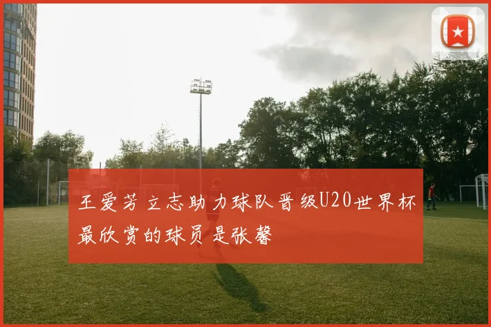 王爱芳立志助力球队晋级U20世界杯最欣赏的球员是张馨