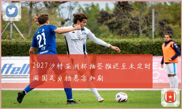 2027沙特亚洲杯抽签推迟至未定时间国足分档悬念加剧