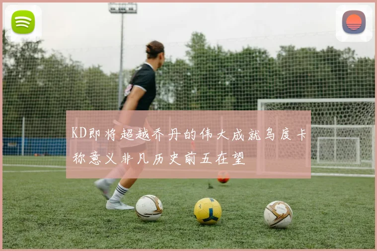 KD即将超越乔丹的伟大成就乌度卡称意义非凡历史前五在望