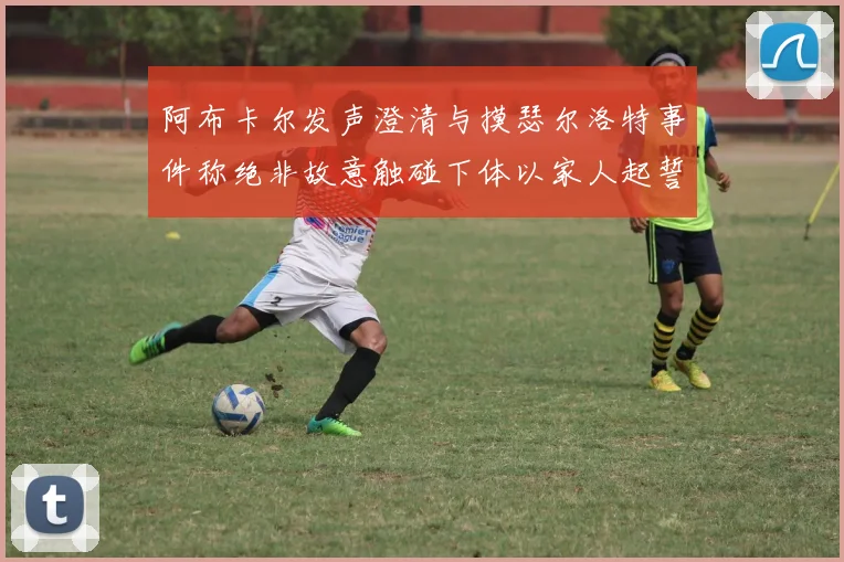 阿布卡尔发声澄清与摸瑟尔洛特事件称绝非故意触碰下体以家人起誓